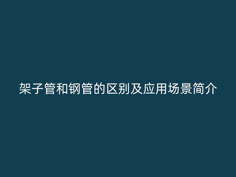 架子管和鋼管的區(qū)別及應(yīng)用場景簡介
