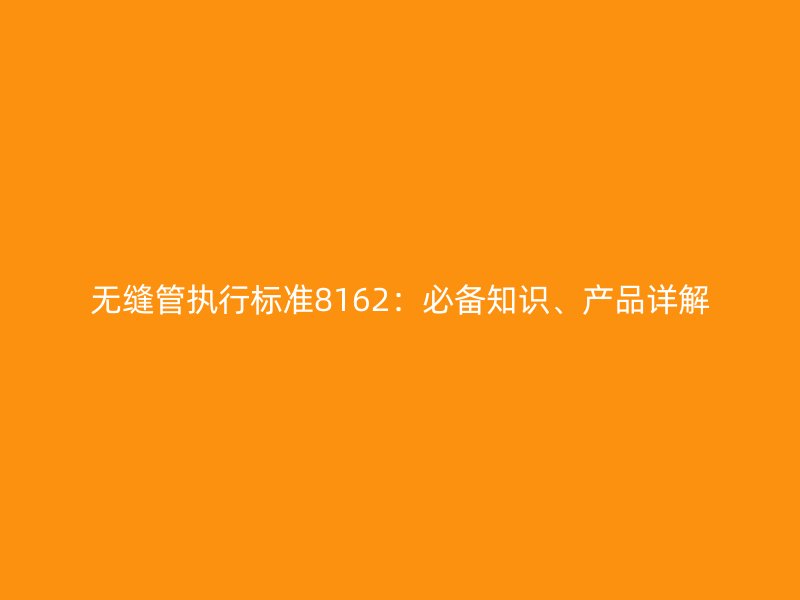 無(wú)縫管執(zhí)行標(biāo)準(zhǔn)8162：必備知識(shí)、產(chǎn)品詳解