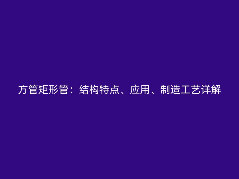 方管矩形管：結(jié)構(gòu)特點(diǎn)、應(yīng)用、制造工藝詳解