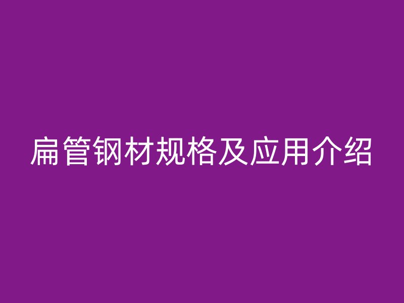 扁管鋼材規(guī)格及應(yīng)用介紹