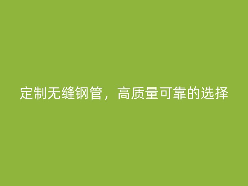 定制無(wú)縫鋼管，高質(zhì)量可靠的選擇