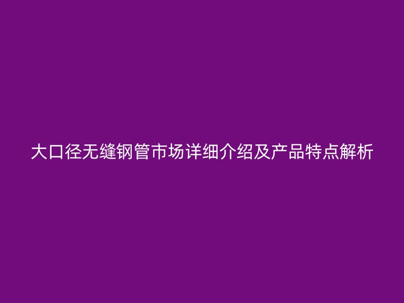 大口徑無縫鋼管市場詳細(xì)介紹及產(chǎn)品特點(diǎn)解析