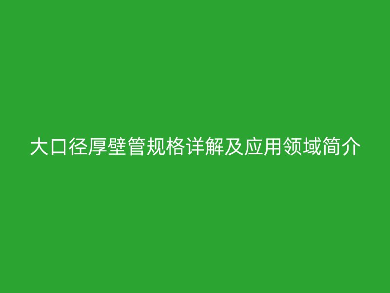 大口徑厚壁管規(guī)格詳解及應(yīng)用領(lǐng)域簡(jiǎn)介