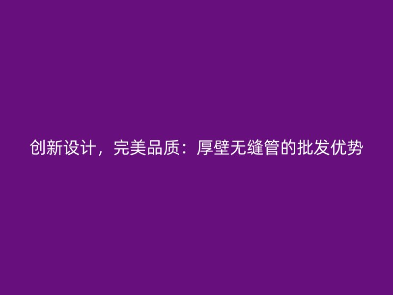 創(chuàng)新設(shè)計，完美品質(zhì)：厚壁無縫管的批發(fā)優(yōu)勢