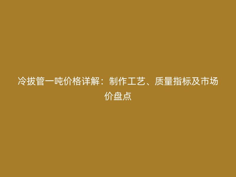 冷拔管一噸價格詳解：制作工藝、質(zhì)量指標(biāo)及市場價盤點