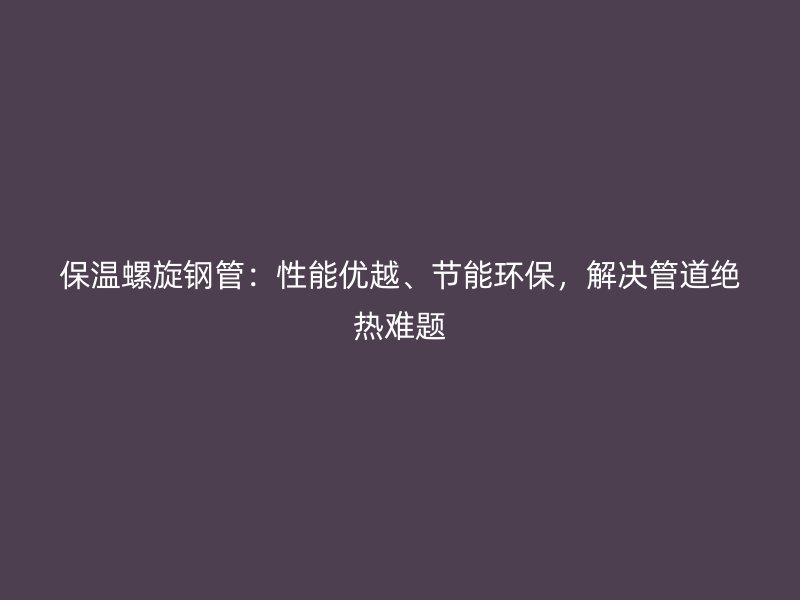 保溫螺旋鋼管：性能優(yōu)越、節(jié)能環(huán)保，解決管道絕熱難題