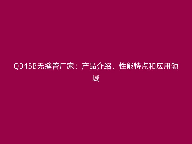 Q345B無縫管廠家：產(chǎn)品介紹、性能特點(diǎn)和應(yīng)用領(lǐng)域