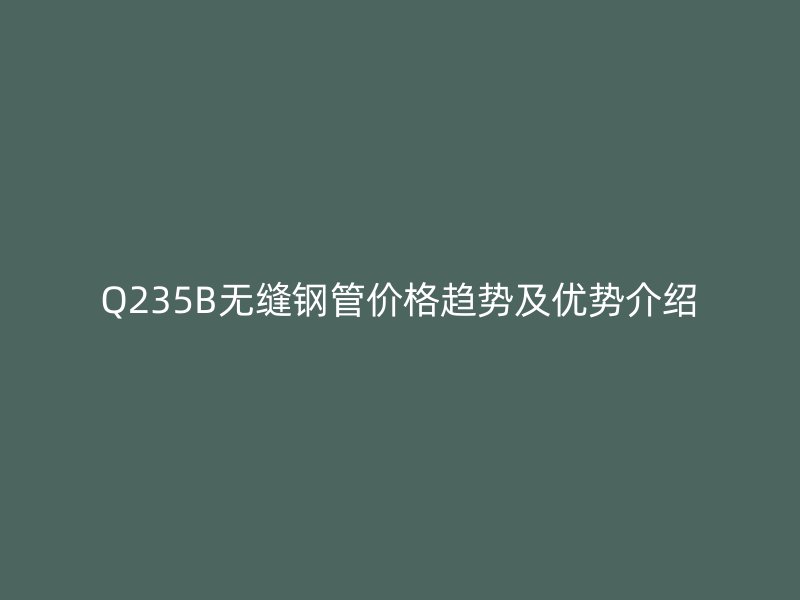 Q235B無縫鋼管價格趨勢及優(yōu)勢介紹
