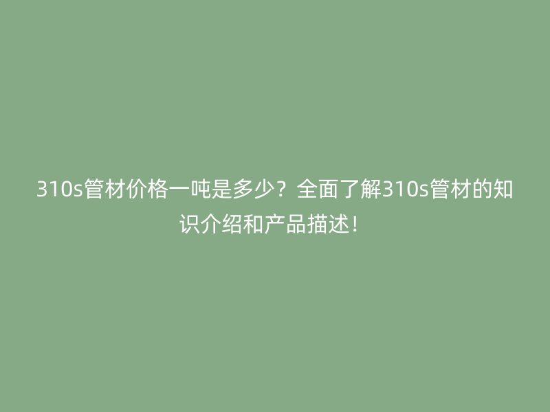 310s管材價格一噸是多少？全面了解310s管材的知識介紹和產(chǎn)品描述！