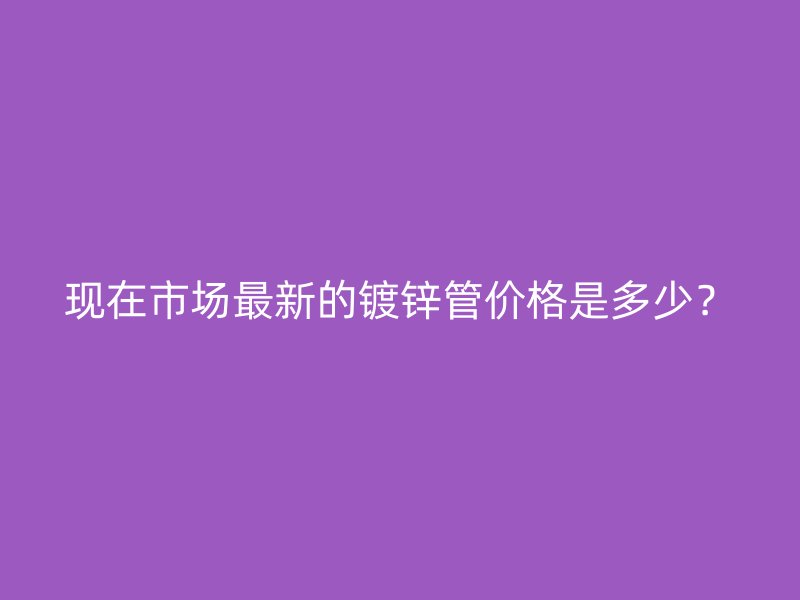 現(xiàn)在市場最新的鍍鋅管價(jià)格是多少？