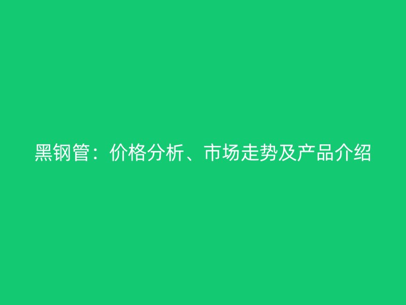 黑鋼管：價(jià)格分析、市場(chǎng)走勢(shì)及產(chǎn)品介紹