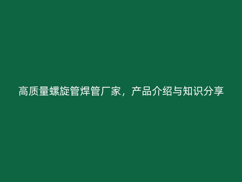 高質(zhì)量螺旋管焊管廠家，產(chǎn)品介紹與知識分享