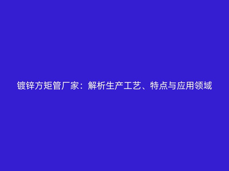 鍍鋅方矩管廠家：解析生產(chǎn)工藝、特點與應(yīng)用領(lǐng)域