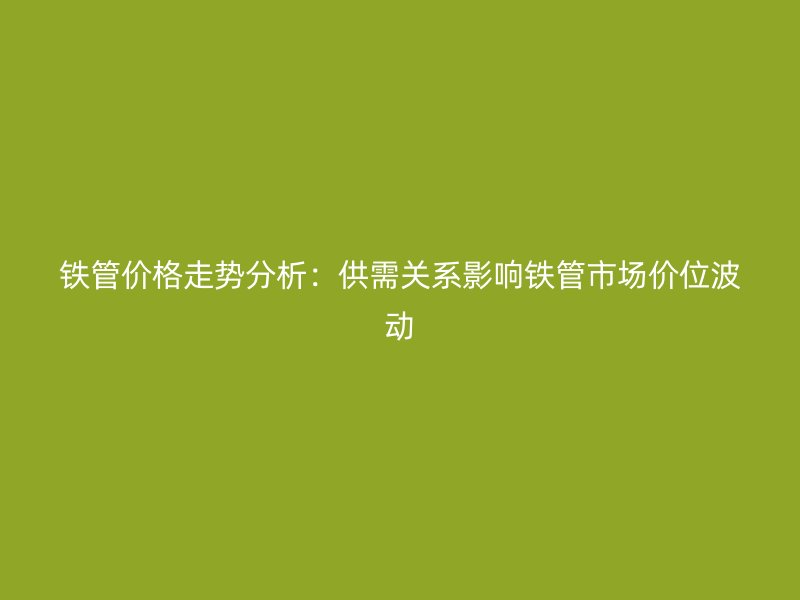 鐵管價格走勢分析：供需關系影響鐵管市場價位波動