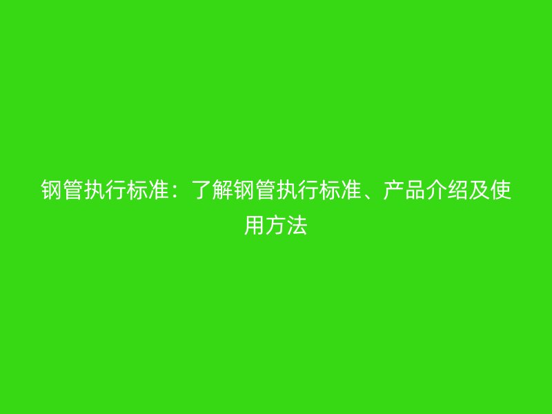 鋼管執(zhí)行標(biāo)準(zhǔn)：了解鋼管執(zhí)行標(biāo)準(zhǔn)、產(chǎn)品介紹及使用方法