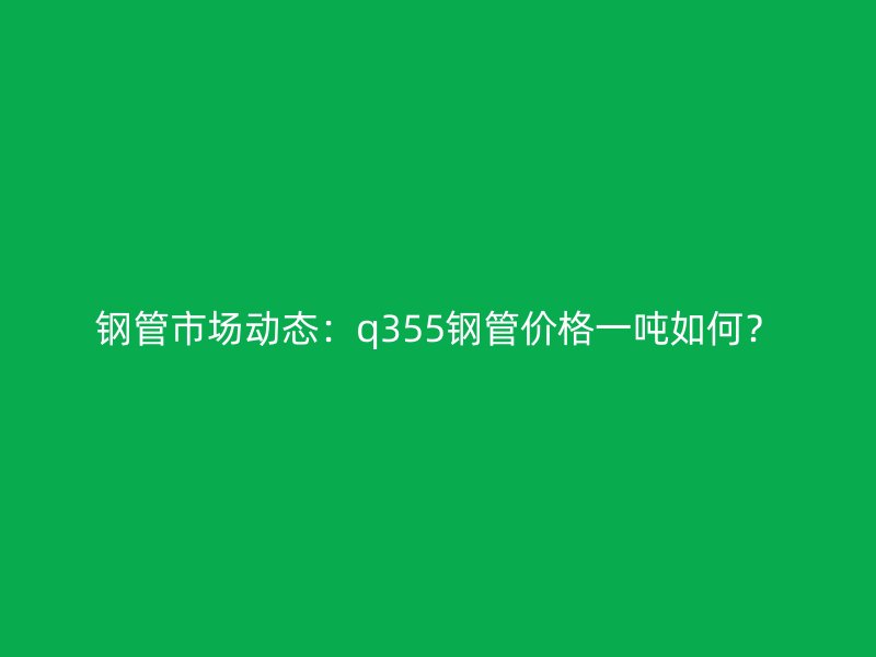鋼管市場動態(tài)：q355鋼管價(jià)格一噸如何？