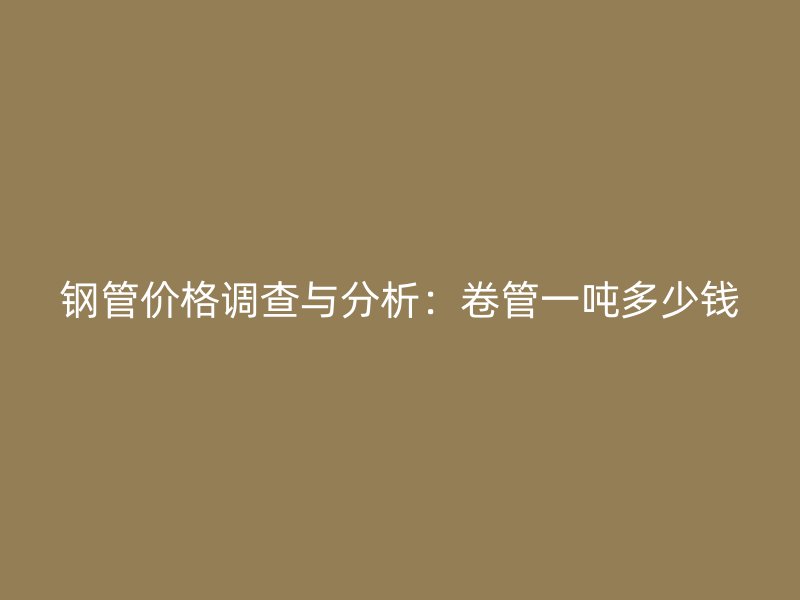 鋼管價(jià)格調(diào)查與分析：卷管一噸多少錢