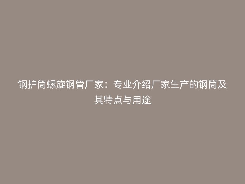 鋼護(hù)筒螺旋鋼管廠家：專業(yè)介紹廠家生產(chǎn)的鋼筒及其特點與用途