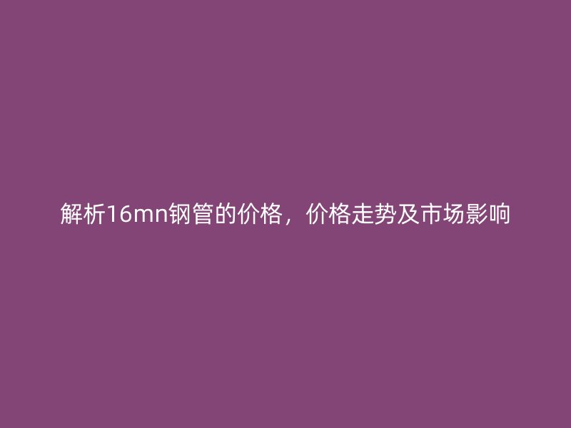 解析16mn鋼管的價(jià)格，價(jià)格走勢(shì)及市場(chǎng)影響