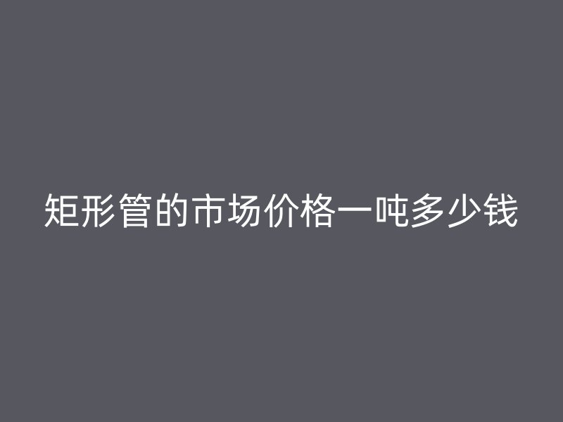 矩形管的市場價格一噸多少錢