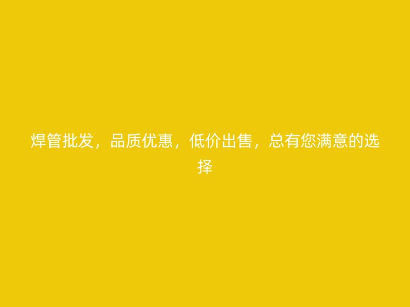 焊管批發(fā)，品質(zhì)優(yōu)惠，低價出售，總有您滿意的選擇