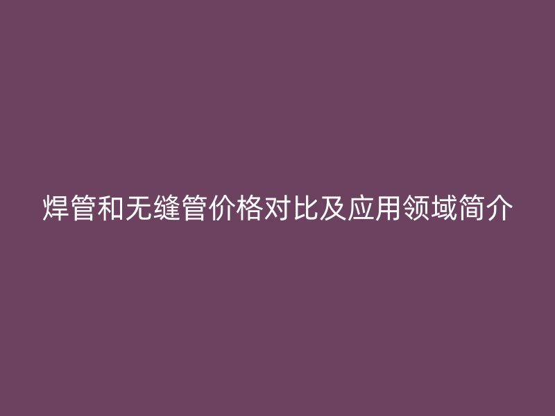 焊管和無縫管價格對比及應(yīng)用領(lǐng)域簡介