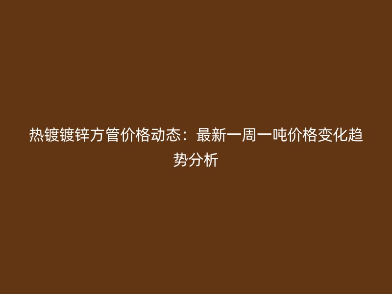 熱鍍鍍鋅方管價格動態(tài)：最新一周一噸價格變化趨勢分析