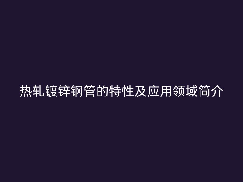 熱軋鍍鋅鋼管的特性及應(yīng)用領(lǐng)域簡介