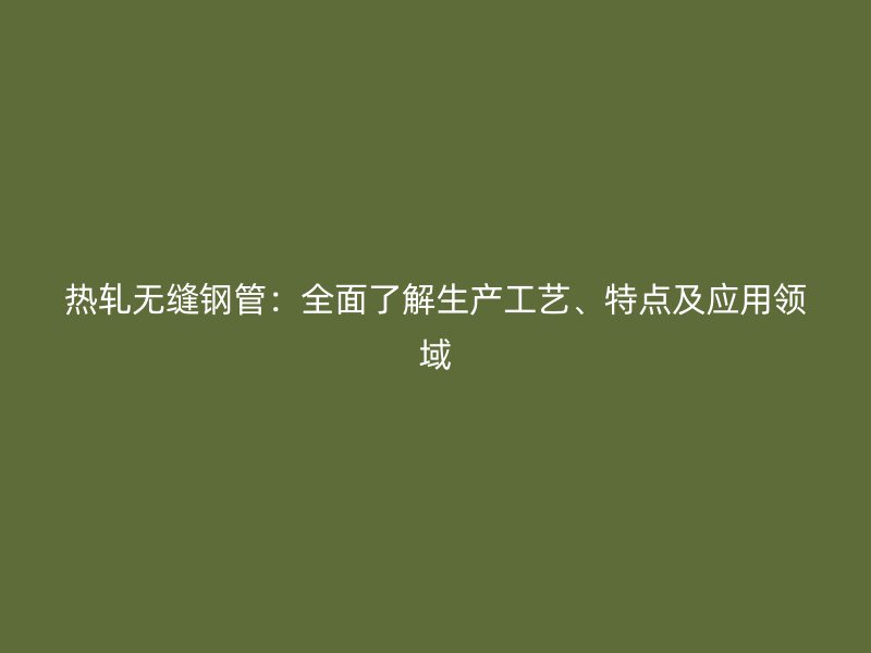 熱軋無縫鋼管：全面了解生產工藝、特點及應用領域