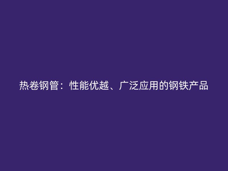 熱卷鋼管：性能優(yōu)越、廣泛應(yīng)用的鋼鐵產(chǎn)品