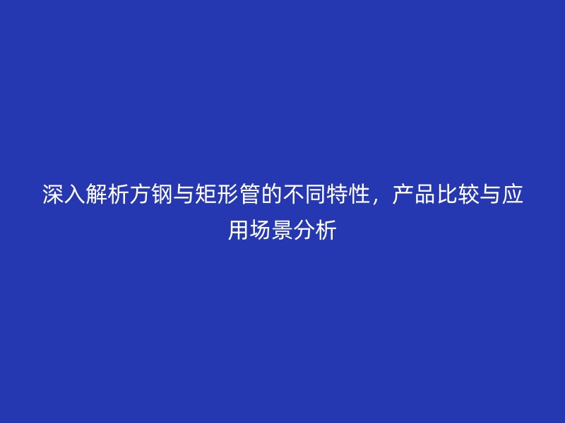 深入解析方鋼與矩形管的不同特性，產(chǎn)品比較與應(yīng)用場(chǎng)景分析