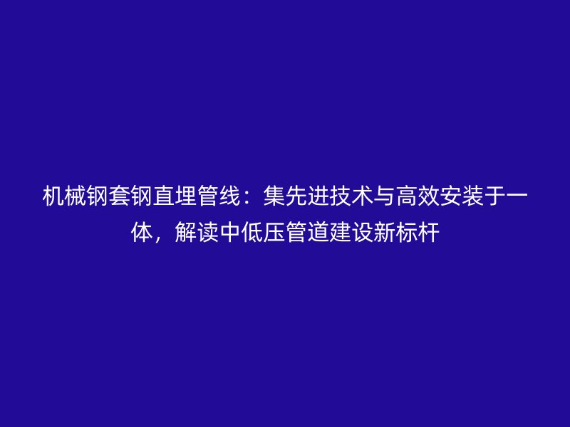 機械鋼套鋼直埋管線：集先進技術(shù)與高效安裝于一體，解讀中低壓管道建設(shè)新標桿