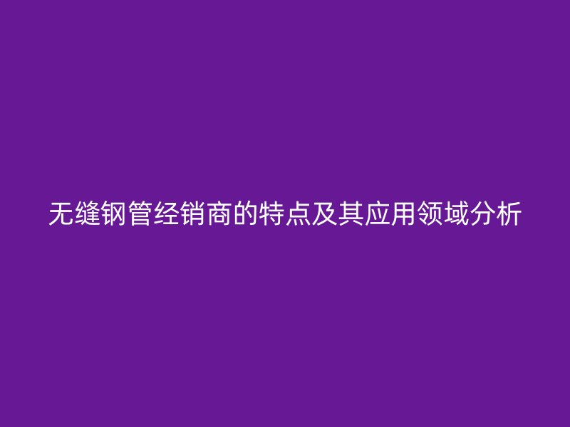 無縫鋼管經(jīng)銷商的特點及其應(yīng)用領(lǐng)域分析