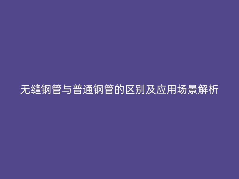 無縫鋼管與普通鋼管的區(qū)別及應(yīng)用場(chǎng)景解析
