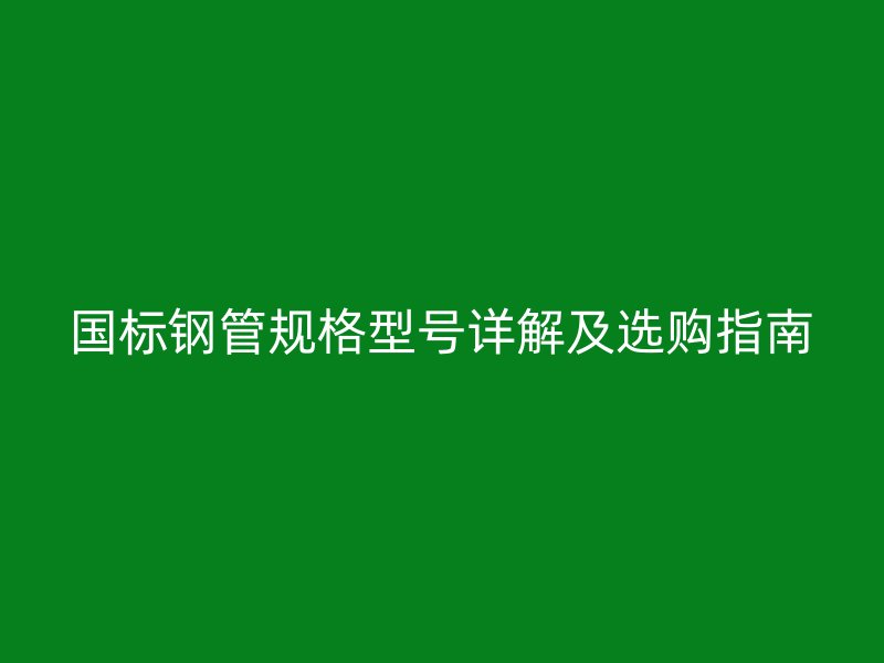 國標鋼管規(guī)格型號詳解及選購指南