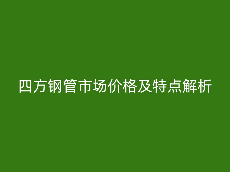 四方鋼管市場價格及特點解析