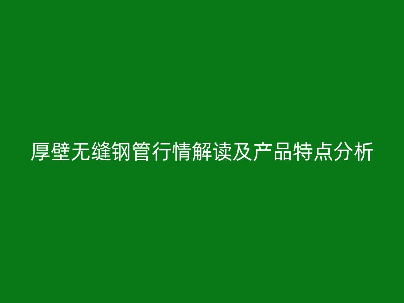 厚壁無縫鋼管行情解讀及產(chǎn)品特點分析