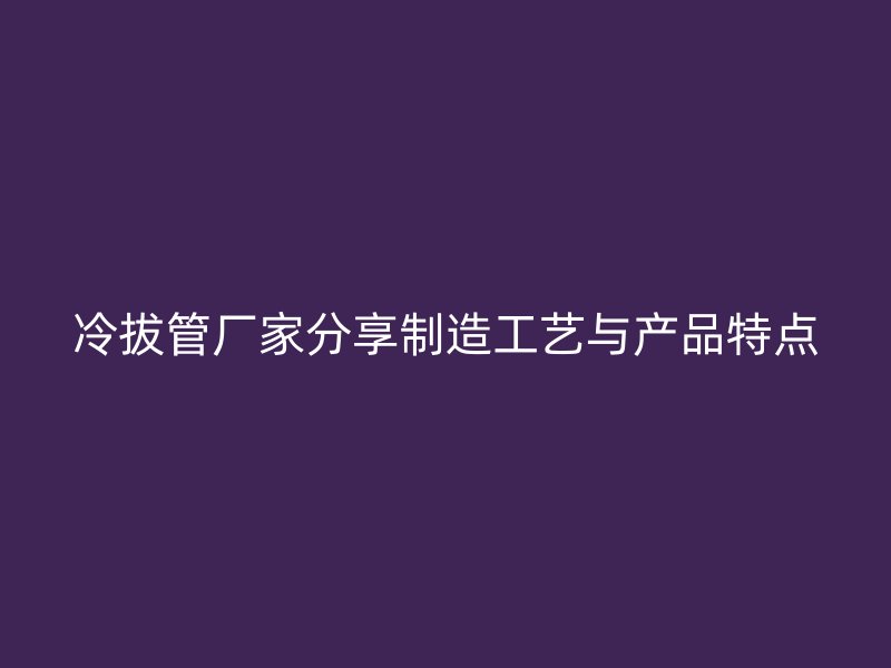 冷拔管廠家分享制造工藝與產(chǎn)品特點(diǎn)