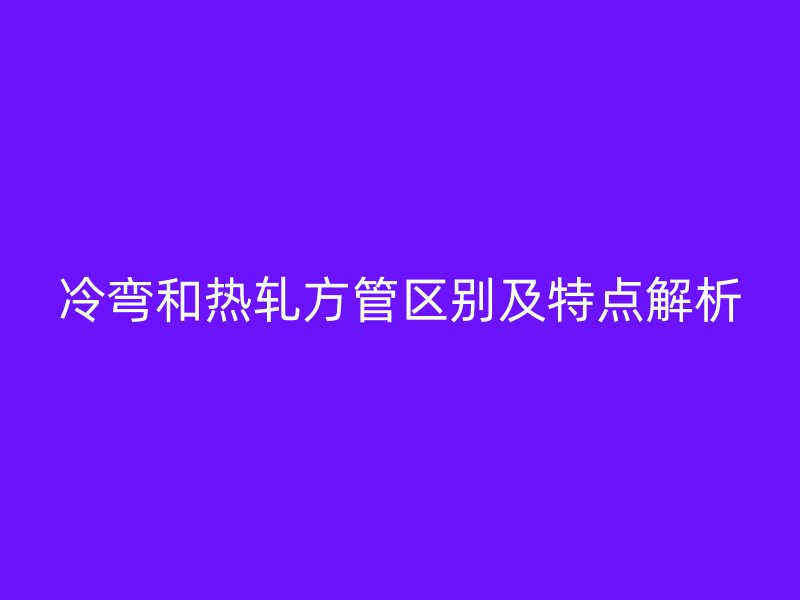 冷彎和熱軋方管區(qū)別及特點解析