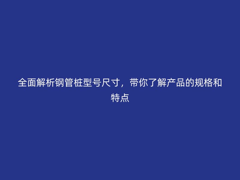 全面解析鋼管樁型號(hào)尺寸，帶你了解產(chǎn)品的規(guī)格和特點(diǎn)