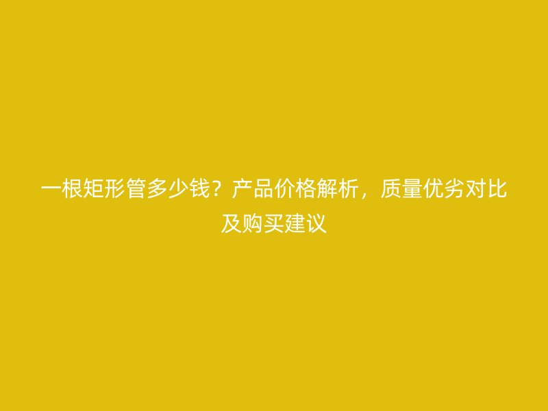 一根矩形管多少錢？產(chǎn)品價格解析，質(zhì)量優(yōu)劣對比及購買建議