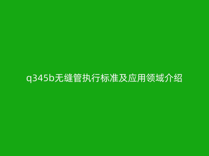 q345b無(wú)縫管執(zhí)行標(biāo)準(zhǔn)及應(yīng)用領(lǐng)域介紹