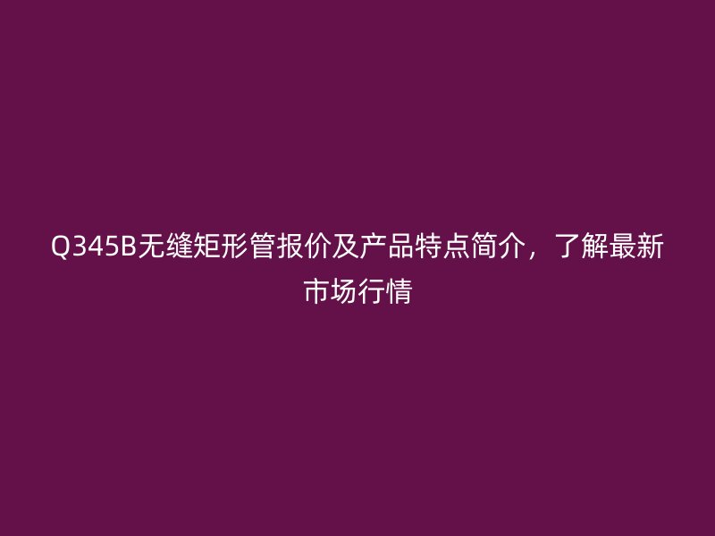 Q345B無(wú)縫矩形管報(bào)價(jià)及產(chǎn)品特點(diǎn)簡(jiǎn)介,了解最新市場(chǎng)行情
