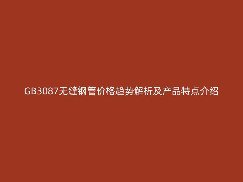 GB3087無縫鋼管價(jià)格趨勢解析及產(chǎn)品特點(diǎn)介紹
