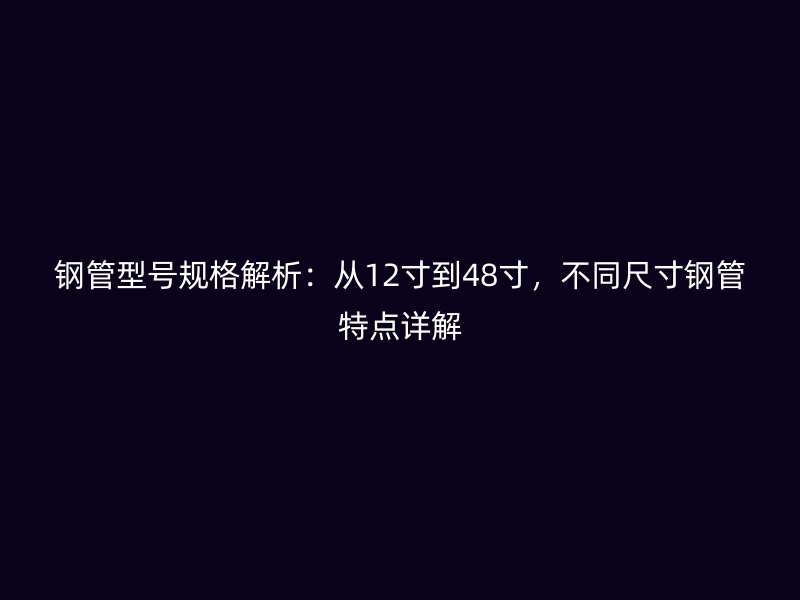 鋼管型號(hào)規(guī)格解析：從12寸到48寸，不同尺寸鋼管特點(diǎn)詳解