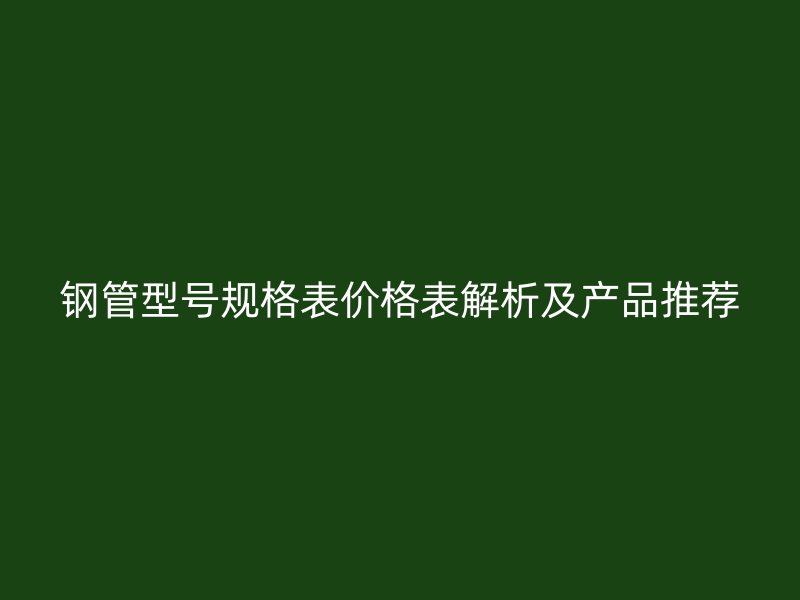 鋼管型號規(guī)格表價格表解析及產(chǎn)品推薦