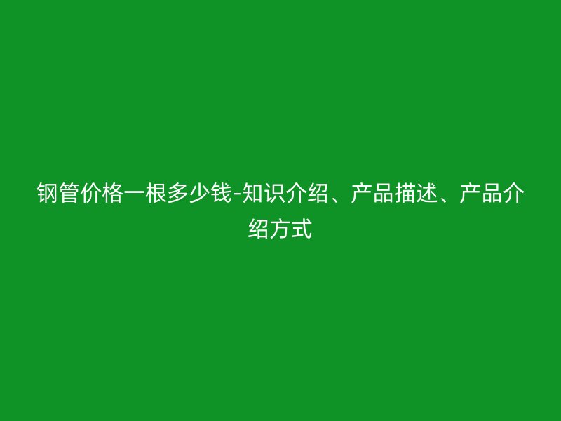 鋼管價格一根多少錢-知識介紹、產(chǎn)品描述、產(chǎn)品介紹方式