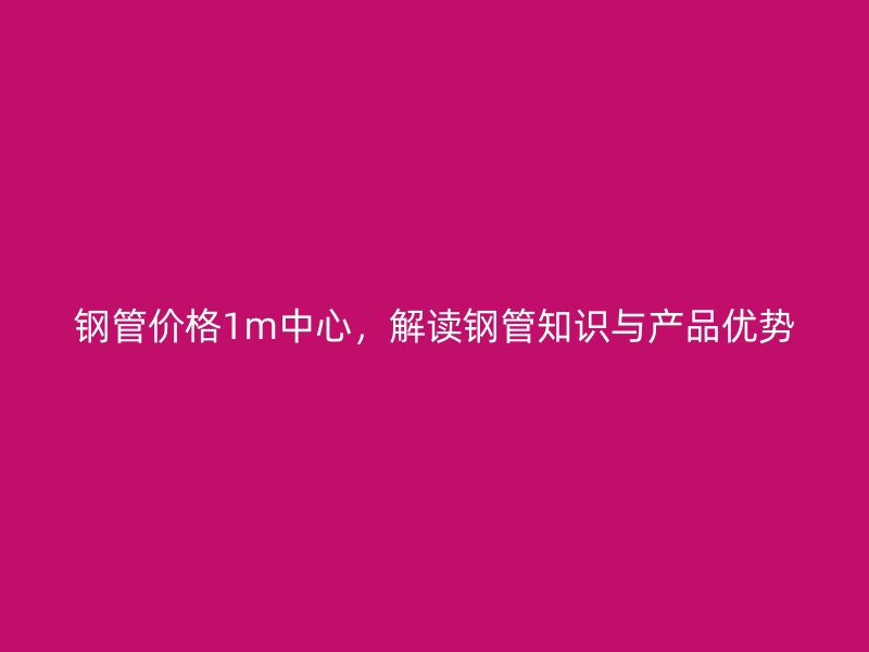 鋼管價(jià)格1m中心，解讀鋼管知識(shí)與產(chǎn)品優(yōu)勢(shì)