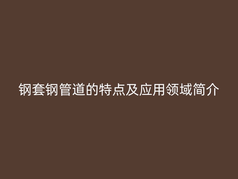 鋼套鋼管道的特點(diǎn)及應(yīng)用領(lǐng)域簡(jiǎn)介