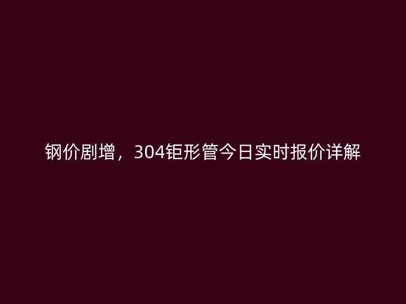 鋼價(jià)劇增，304鉅形管今日實(shí)時(shí)報(bào)價(jià)詳解